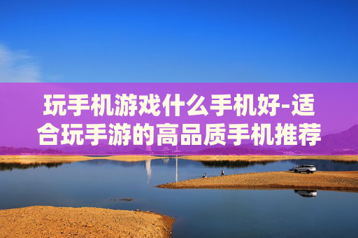 玩手机游戏什么手机好-适合玩手游的高品质手机推荐