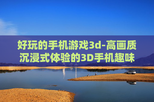 好玩的手机游戏3d-高画质沉浸式体验的3D手机趣味游戏