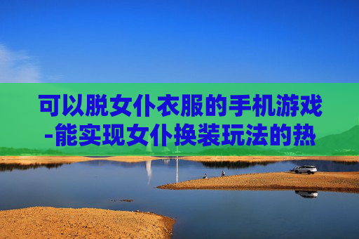 可以脱女仆衣服的手机游戏-能实现女仆换装玩法的热门手游推荐
