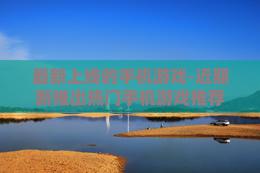 最新上线的手机游戏-近期新推出热门手机游戏推荐