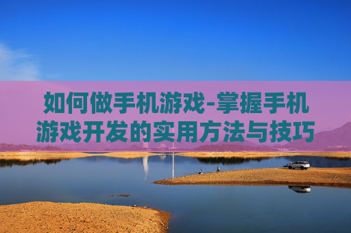 如何做手机游戏-掌握手机游戏开发的实用方法与技巧