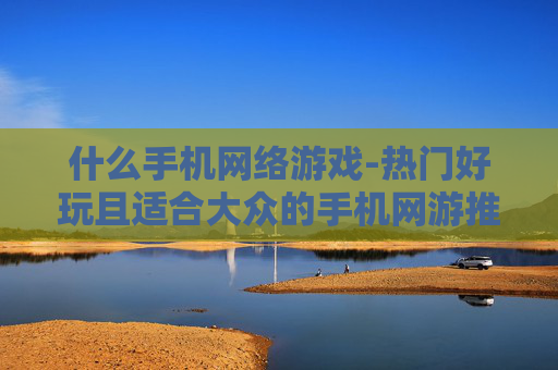 什么手机网络游戏-热门好玩且适合大众的手机网游推荐