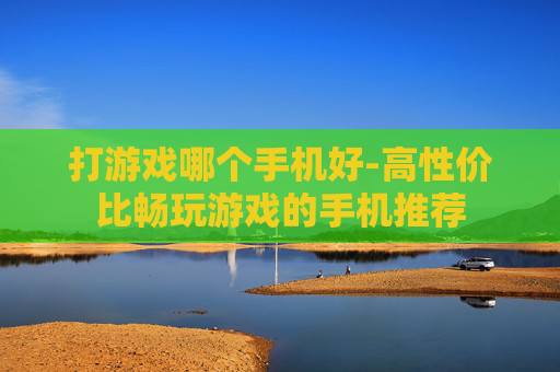 打游戏哪个手机好-高性价比畅玩游戏的手机推荐
