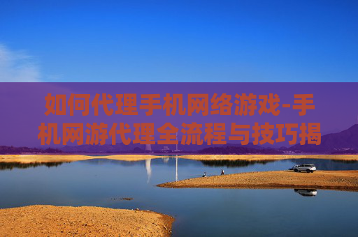 如何代理手机网络游戏-手机网游代理全流程与技巧揭秘