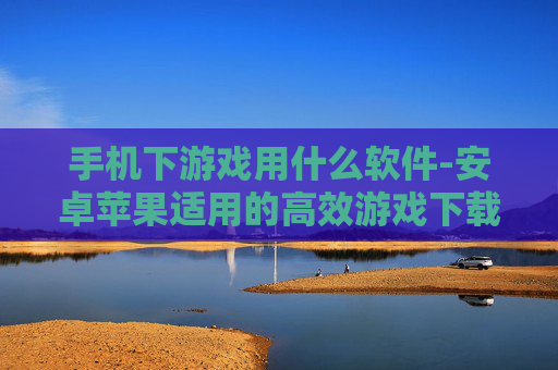 手机下游戏用什么软件-安卓苹果适用的高效游戏下载工具推荐