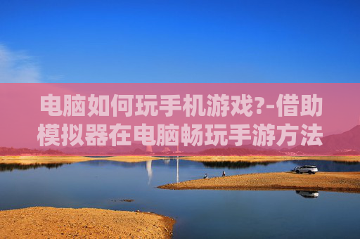 电脑如何玩手机游戏?-借助模拟器在电脑畅玩手游方法