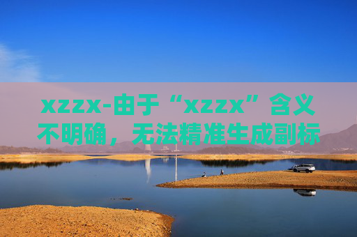 xzzx-由于“xzzx”含义不明确，无法精准生成副标题，请你补充原标题的具体内容或含义。