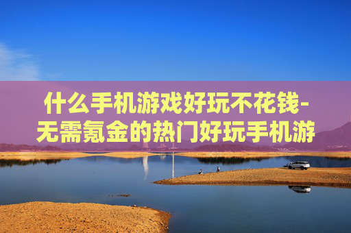 什么手机游戏好玩不花钱-无需氪金的热门好玩手机游戏推荐