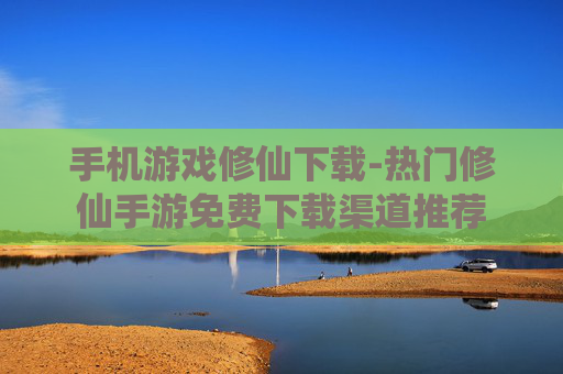 手机游戏修仙下载-热门修仙手游免费下载渠道推荐