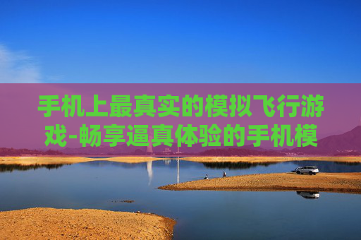 手机上最真实的模拟飞行游戏-畅享逼真体验的手机模拟飞行佳作