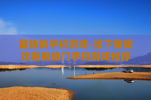 最热的手机游戏-当下备受欢迎的热门手机游戏推荐