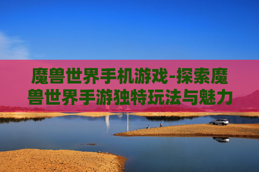 魔兽世界手机游戏-探索魔兽世界手游独特玩法与魅力
