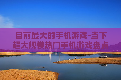 目前最大的手机游戏-当下超大规模热门手机游戏盘点
