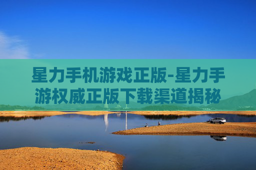 星力手机游戏正版-星力手游权威正版下载渠道揭秘
