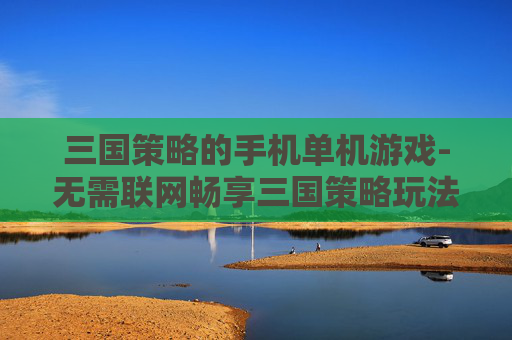 三国策略的手机单机游戏-无需联网畅享三国策略玩法单机手游
