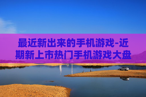 最近新出来的手机游戏-近期新上市热门手机游戏大盘点