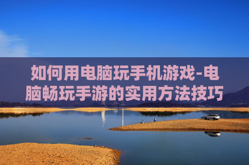 如何用电脑玩手机游戏-电脑畅玩手游的实用方法技巧