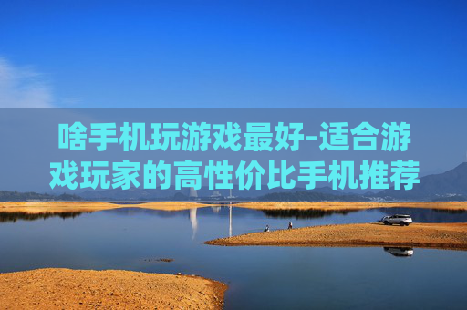 啥手机玩游戏最好-适合游戏玩家的高性价比手机推荐