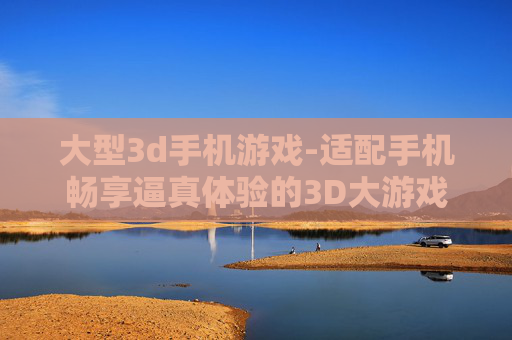 大型3d手机游戏-适配手机畅享逼真体验的3D大游戏