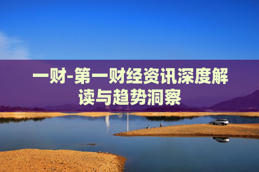 一财-第一财经资讯深度解读与趋势洞察