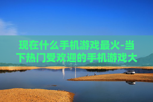 现在什么手机游戏最火-当下热门受欢迎的手机游戏大盘点
