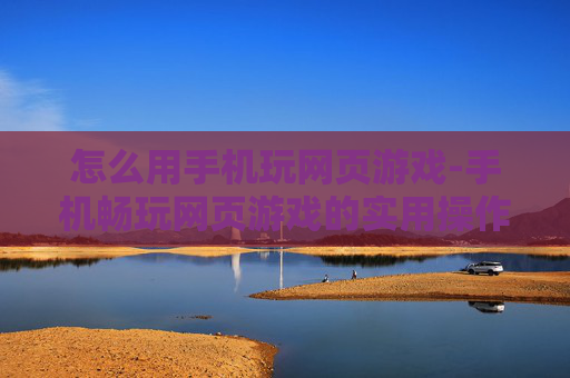 怎么用手机玩网页游戏-手机畅玩网页游戏的实用操作方法