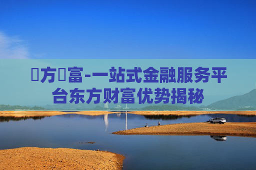 東方財富-一站式金融服务平台东方财富优势揭秘
