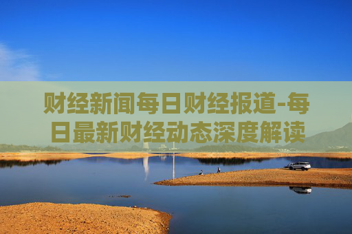 财经新闻每日财经报道-每日最新财经动态深度解读