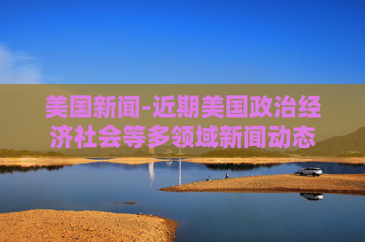 美国新闻-近期美国政治经济社会等多领域新闻动态