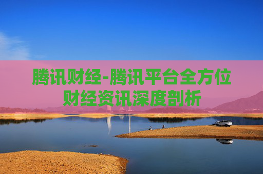 腾讯财经-腾讯平台全方位财经资讯深度剖析
