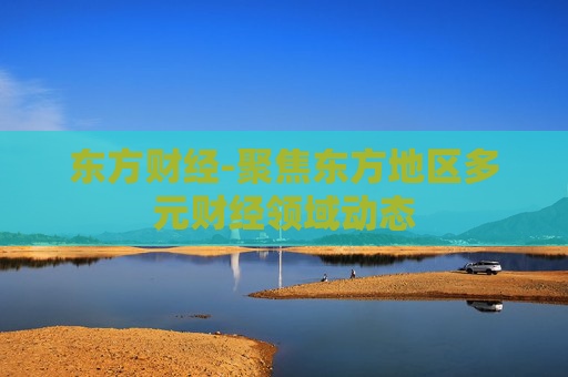 东方财经-聚焦东方地区多元财经领域动态