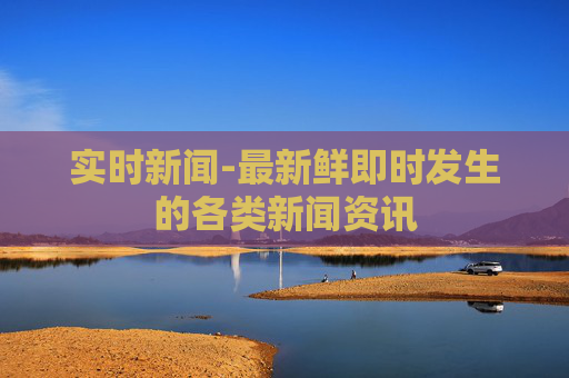 实时新闻-最新鲜即时发生的各类新闻资讯