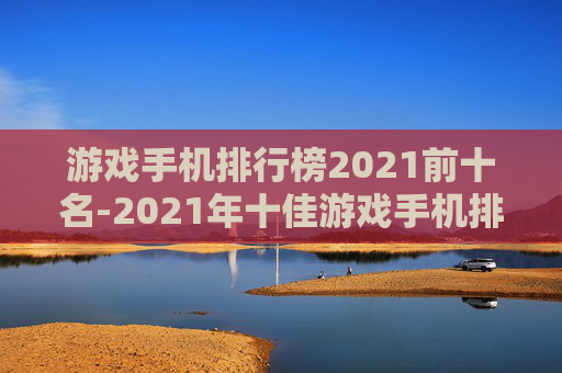 游戏手机排行榜2021前十名-2021年十佳游戏手机排名情况 游戏手机排行榜2021前十名-2021年十佳游戏手机排名情况