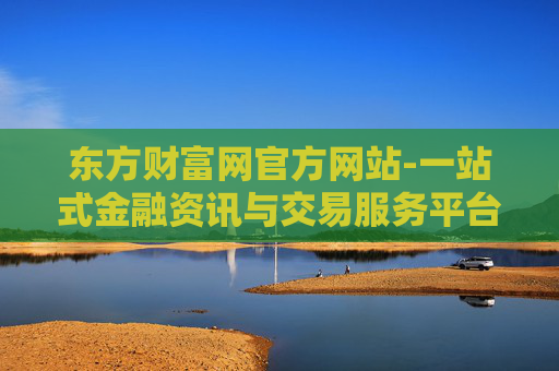 东方财富网官方网站-一站式金融资讯与交易服务平台入口