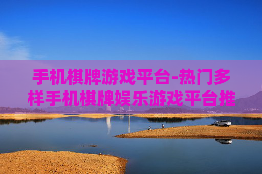 手机棋牌游戏平台-热门多样手机棋牌娱乐游戏平台推荐