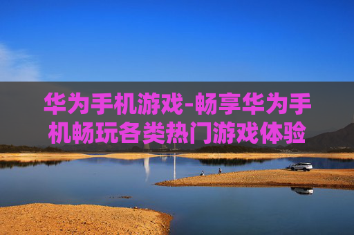 华为手机游戏-畅享华为手机畅玩各类热门游戏体验