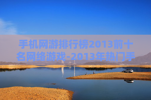 手机网游排行榜2013前十名网络游戏-2013年热门手机网游前十强大盘点