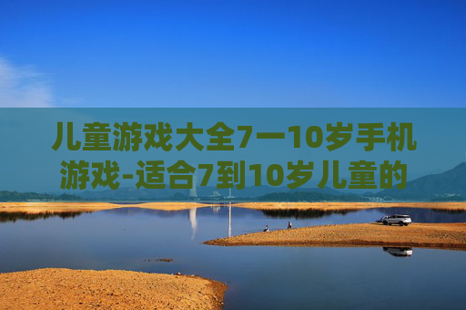 儿童游戏大全7一10岁手机游戏-适合7到10岁儿童的热门手机趣味游戏