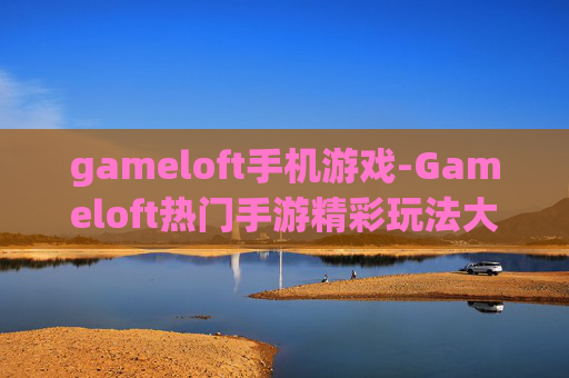 gameloft手机游戏-Gameloft热门手游精彩玩法大揭秘