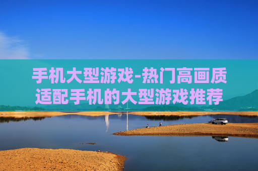 手机大型游戏-热门高画质适配手机的大型游戏推荐