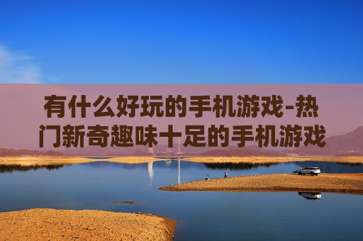 有什么好玩的手机游戏-热门新奇趣味十足的手机游戏推荐
