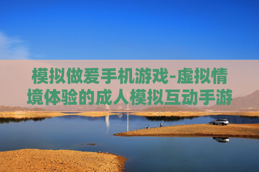模拟做爰手机游戏-虚拟情境体验的成人模拟互动手游