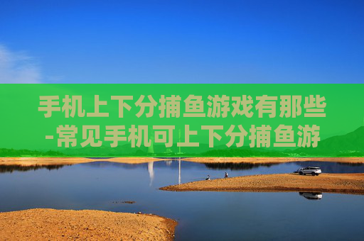 手机上下分捕鱼游戏有那些-常见手机可上下分捕鱼游戏大盘点