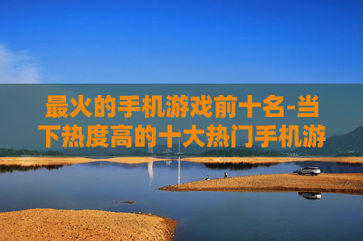 最火的手机游戏前十名-当下热度高的十大热门手机游戏