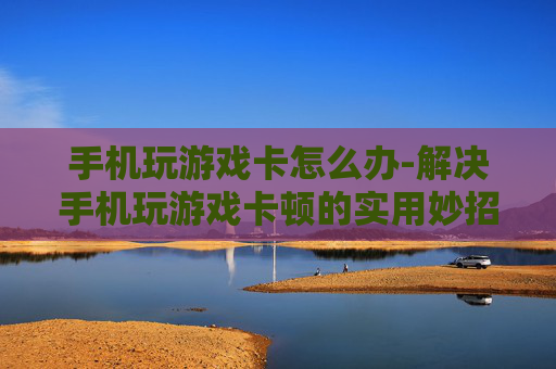 手机玩游戏卡怎么办-解决手机玩游戏卡顿的实用妙招