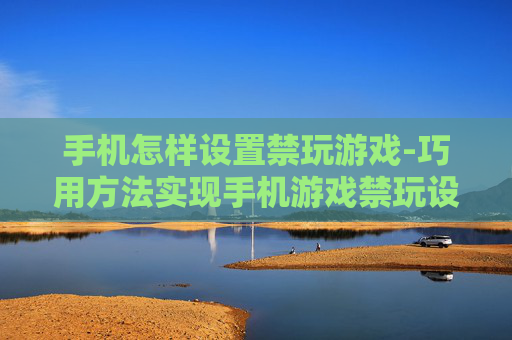 手机怎样设置禁玩游戏-巧用方法实现手机游戏禁玩设置
