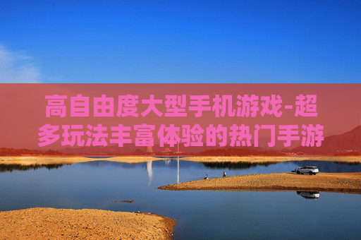 高自由度大型手机游戏-超多玩法丰富体验的热门手游佳作