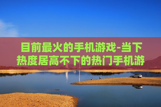 目前最火的手机游戏-当下热度居高不下的热门手机游戏款