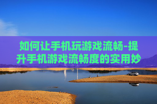 如何让手机玩游戏流畅-提升手机游戏流畅度的实用妙招