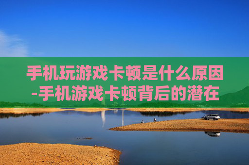 手机玩游戏卡顿是什么原因-手机游戏卡顿背后的潜在致因剖析